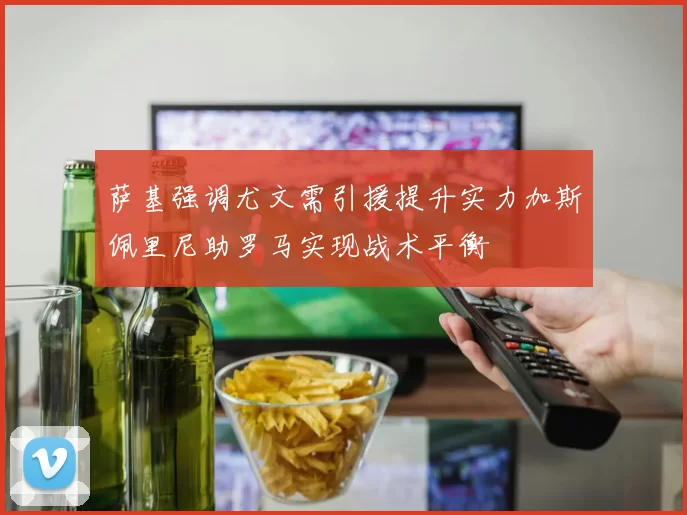 萨基强调尤文需引援提升实力加斯佩里尼助罗马实现战术平衡