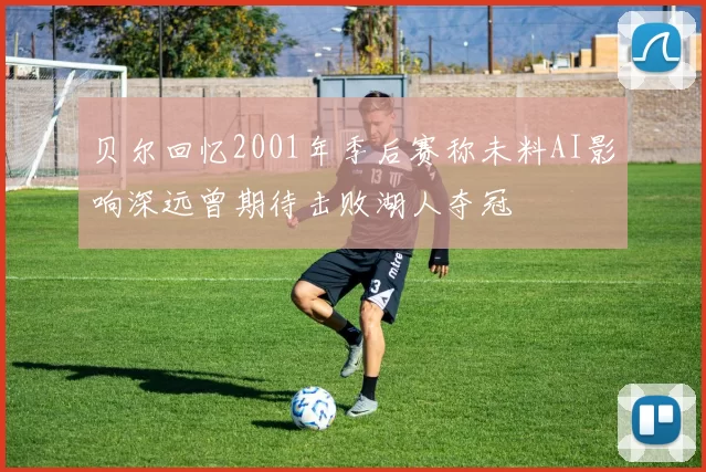 贝尔回忆2001年季后赛称未料AI影响深远曾期待击败湖人夺冠