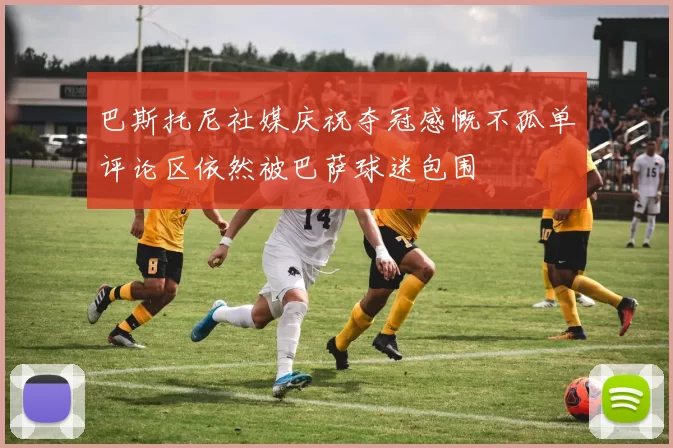 巴斯托尼社媒庆祝夺冠感慨不孤单评论区依然被巴萨球迷包围