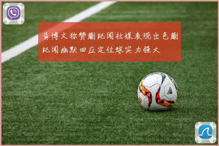 黄博文称赞蒯纪闻社媒表现出色蒯纪闻幽默回应定位球实力强大