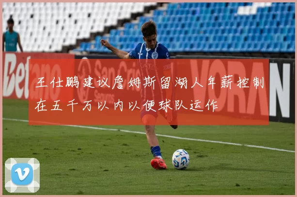 王仕鹏建议詹姆斯留湖人年薪控制在五千万以内以便球队运作