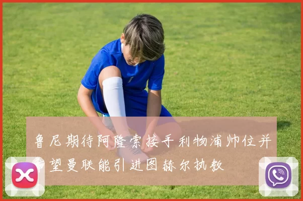 鲁尼期待阿隆索接手利物浦帅位并希望曼联能引进图赫尔执教
