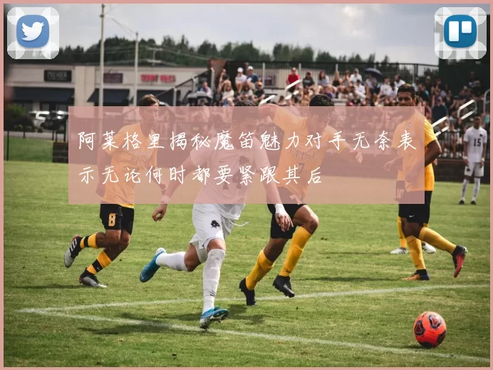 阿莱格里揭秘魔笛魅力对手无奈表示无论何时都要紧跟其后