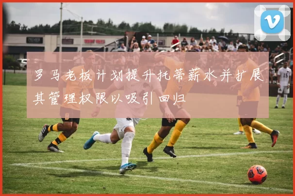 罗马老板计划提升托蒂薪水并扩展其管理权限以吸引回归